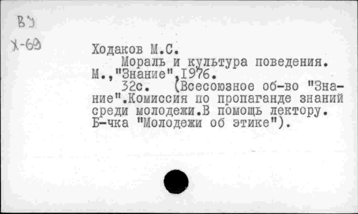 ﻿Ходаков М.С.
Мораль и культура поведения. М.,"Знание",1976.
32с. (Всесоюзное об-во "Знание ’’.Комиссия по пропаганде знаний среди молодежи.В помощь лектору. Б-чка "Молодежи об этике").